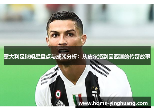 意大利足球明星盘点与成就分析：从皮尔洛到因西涅的传奇故事