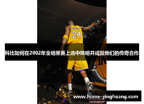 科比如何在2002年全明星赛上选中姚明并成就他们的传奇合作
