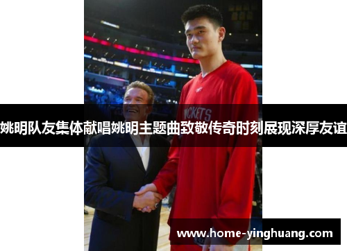 姚明队友集体献唱姚明主题曲致敬传奇时刻展现深厚友谊