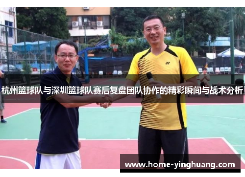 杭州篮球队与深圳篮球队赛后复盘团队协作的精彩瞬间与战术分析