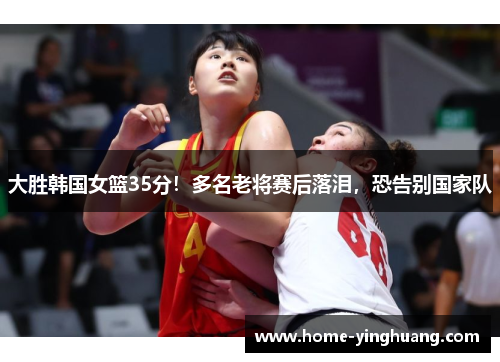 大胜韩国女篮35分！多名老将赛后落泪，恐告别国家队